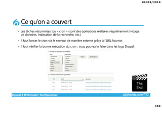 06/03/2016
169
Drupal 8 Webmaster Configurateur alphorm.com™©
Ce qu’on a couvert
• Les tâches récurrentes (ou « cron ») sont des opérations réalisées régulièrement (vidage
de données, indexation de la recherche, etc.)
• Il faut lancer le cron via le serveur de manière externe grâce à l’URL fournie.
• Il faut vérifier la bonne exécution du cron : vous pouvez le faire dans les logs Drupal.
 