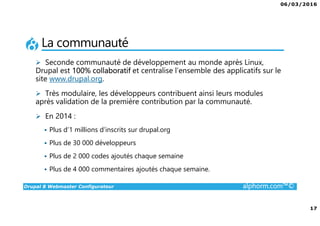 06/03/2016
17
Drupal 8 Webmaster Configurateur alphorm.com™©
La communauté
Seconde communauté de développement au monde après Linux,
Drupal est 100% collaboratif et centralise l’ensemble des applicatifs sur le
site www.drupal.org.
Très modulaire, les développeurs contribuent ainsi leurs modules
après validation de la première contribution par la communauté.
En 2014 :
Plus d’1 millions d’inscrits sur drupal.org
Plus de 30 000 développeurs
Plus de 2 000 codes ajoutés chaque semaine
Plus de 4 000 commentaires ajoutés chaque semaine.
 