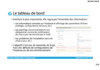 06/03/2016
172
Drupal 8 Webmaster Configurateur alphorm.com™©
Le tableau de bord
• Interface la plus importante, elle regroupe l’ensemble des informations :
Les informations correctes sur l’instance et affichage des paramètres (fichiers
protégés, configurations serveurs, etc.).
Les warnings (recommandations non
obligatoires comme les notifications
de mise à jour de sécurité par e-mail).
Les problèmes de l’installation (sécurité,
mises à jour, etc.)
• L’objectif n’est pas de remonter de bugs,
mais des défauts de configurations de
l’instance ou de son environnement.
 