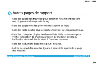 06/03/2016
174
Drupal 8 Webmaster Configurateur alphorm.com™©
Autres pages de rapport
• Liste des pages non trouvées (pour détection notamment des liens
morts), provient des rapports de log.
• Liste des pages refusées (provient des rapports de logs).
• Liste des mots-clés les plus recherchés (provient des rapports de logs).
• Liste des champs et plugins de views utilisés. Utile notamment pour
vérifier l’utilisation de champs au travers de multiples entités ou
l’utilisation des modules de views à l’intérieur des vues.
• Liste des traductions disponibles pour l’instance.
• La liste des modules à mettre à jour est accessible à partir de la page
des modules.
 