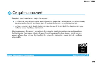 06/03/2016
175
Drupal 8 Webmaster Configurateur alphorm.com™©
Ce qu’on a couvert
• Les deux plus importantes pages de rapport :
Le tableau de bord remonte toutes les configurations nécessaire à la bonne marche de l’instance et
à sa sécurisation. Hormis les mises à jours, ils sont généralement à ne vérifier qu’une fois.
Les logs remontent la vie du site (action normale et erreurs). Ils sont à vérifier régulièrement pour
vérifier la bonne marche du site Internet.
• Quelques pages de rapport pemettent de remonter des informations de configurations
(utilisation de champs ou plugin de views) ou d’aggréger les logs (pages non trouvées,
pages refusées) ou encore de visualiser les nouvelles traduction ou version de modules
disponible.
 