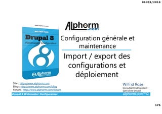 06/03/2016
176
Drupal 8 Webmaster Configurateur alphorm.com™©
Site : http://www.alphorm.com
Blog : http://www.alphorm.com/blog
Forum : http://www.alphorm.com/forum
Wilfrid Roze
Consultant Indépendant
Spécialiste Drupal
Import / export des
configurations et
déploiement
Configuration générale et
maintenance
 