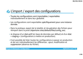 06/03/2016
178
Drupal 8 Webmaster Configurateur alphorm.com™©
L’import / export des configurations
• Toutes les configurations sont importables / exportables
individuellement et dans leur globalité.
• Les configurations sont exportables spécifiquement pour une instance
donnée.
• Dans la pratique, export de la totalité, et récupération des fichiers pour
réimport dans la prod (répertoire sites/default/files/config_xxx).
• Je dispose d’un état actif (en base de données par défaut) et d’un état
« staging » (configurations à mettre en production).
• Il est possible de lister toutes les configurations à passer en production
et de voir individuellement les différences : ajout, modification et
suppression (absence du fichier).
 