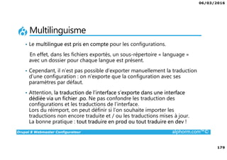 06/03/2016
179
Drupal 8 Webmaster Configurateur alphorm.com™©
Multilinguisme
• Le multilingue est pris en compte pour les configurations.
En effet, dans les fichiers exportés, un sous-répertoire « language »
avec un dossier pour chaque langue est présent.
• Cependant, il n’est pas possible d’exporter manuellement la traduction
d’une configuration : on n’exporte que la configuration avec ses
paramètres par défaut.
• Attention, la traduction de l’interface s’exporte dans une interface
dédiée via un fichier .po. Ne pas confondre les traduction des
configurations et les traductions de l’interface.
Lors du réimport, on peut définir si l’on souhaite importer les
traductions non encore traduite et / ou les traductions mises à jour.
La bonne pratique : tout traduire en prod ou tout traduire en dev !
 