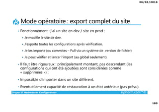 06/03/2016
180
Drupal 8 Webmaster Configurateur alphorm.com™©
Mode opératoire : export complet du site
• Fonctionnement : j’ai un site en dev / site en prod :
Je modifie le site de dev.
J’exporte toutes les configurations après vérification.
Je les importe (ou commites – Pull via un système de version de fichier)
Je peux vérifier et lancer l’import (au global seulement).
• Il faut être rigoureux : principalement montant, pas descendant (les
configurations qui ont été ajoutées sont considérées comme
« supprimées ») :
• Impossible d’importer dans un site différent.
• Eventuellement capacité de restauration à un état antérieur (pas prévu).
 