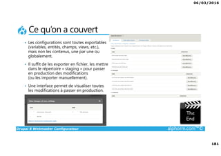 06/03/2016
181
Drupal 8 Webmaster Configurateur alphorm.com™©
Ce qu’on a couvert
• Les configurations sont toutes exportables
(variables, entités, champs, views, etc.),
mais non les contenus, une par une ou
globalement.
• Il suffit de les exporter en fichier, les mettre
dans le répertoire « staging » pour passer
en production des modifications
(ou les importer manuellement).
• Une interface permet de visualiser toutes
les modifications à passer en production.
 