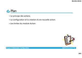 06/03/2016
183
Drupal 8 Webmaster Configurateur alphorm.com™©
Plan
• Le principe des actions.
• La configuration et la création d’une nouvelle action.
• Les limites du module Action.
 