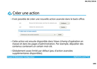06/03/2016
185
Drupal 8 Webmaster Configurateur alphorm.com™©
Créer une action
• Il est possible de créer une nouvelle action avancée dans le back-office.
• Cette action est ensuite disponible dans Views (champ d’opération en
masse) et dans les pages d’administration. Par exemple, dépublier des
contenus contenant un certain mot-clé.
• Globalement assez limité par défaut (peu d’action avancées
supplémentaires disponibles).
 