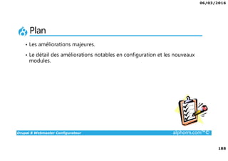 06/03/2016
188
Drupal 8 Webmaster Configurateur alphorm.com™©
Plan
• Les améliorations majeures.
• Le détail des améliorations notables en configuration et les nouveaux
modules.
 