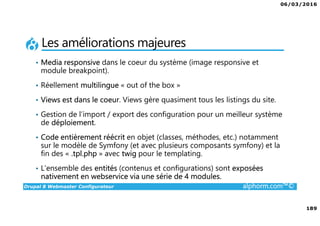 06/03/2016
189
Drupal 8 Webmaster Configurateur alphorm.com™©
Les améliorations majeures
• Media responsive dans le coeur du système (image responsive et
module breakpoint).
• Réellement multilingue « out of the box »
• Views est dans le coeur. Views gère quasiment tous les listings du site.
• Gestion de l’import / export des configuration pour un meilleur système
de déploiement.
• Code entièrement réécrit en objet (classes, méthodes, etc.) notamment
sur le modèle de Symfony (et avec plusieurs composants symfony) et la
fin des « .tpl.php » avec twig pour le templating.
• L’ensemble des entités (contenus et configurations) sont exposées
nativement en webservice via une série de 4 modules.
 