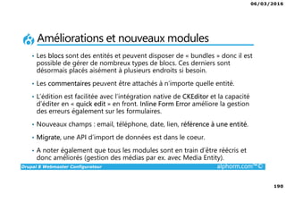 06/03/2016
190
Drupal 8 Webmaster Configurateur alphorm.com™©
Améliorations et nouveaux modules
• Les blocs sont des entités et peuvent disposer de « bundles » donc il est
possible de gérer de nombreux types de blocs. Ces derniers sont
désormais placés aisément à plusieurs endroits si besoin.
• Les commentaires peuvent être attachés à n’importe quelle entité.
• L’édition est facilitée avec l’intégration native de CKEditor et la capacité
d’éditer en « quick edit » en front. Inline Form Error améliore la gestion
des erreurs également sur les formulaires.
• Nouveaux champs : email, téléphone, date, lien, référence à une entité.
• Migrate, une API d’import de données est dans le coeur.
• A noter également que tous les modules sont en train d’être réécris et
donc améliorés (gestion des médias par ex. avec Media Entity).
 