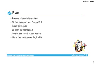 06/03/2016
2
Drupal 8 Webmaster Configurateur alphorm.com™©
Plan
• Présentation du formateur
• Qu’est-ce que c’est Drupal 8 ?
• Pour faire quoi ?
• Le plan de formation
• Public concerné & pré-requis
• Liens des ressources logicielles
 