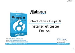 06/03/2016
20
Drupal 8 Webmaster Configurateur alphorm.com™©
Site : http://www.alphorm.com
Blog : http://www.alphorm.com/blog
Forum : http://www.alphorm.com/forum
Wilfrid Roze
Consultant Indépendant
Spécialiste Drupal
Installer et tester
Drupal
Introduction à Drupal 8
 