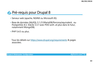 06/03/2016
22
Drupal 8 Webmaster Configurateur alphorm.com™©
Pré-requis pour Drupal 8
• Serveur web (apache, NGINX ou Microsoft IIS)
• Base de données (MySQL 5.1.21/MariaDB/Percona/equivalent, ou
PostgreSQL 8.3, SQLite 3.3.7 avec PDO actif...et plus dans le futur,
notamment MongoDB).
• PHP 5.4.5 ou plus.
Tous les détails sur https://www.drupal.org/requirements & pages
associées.
 