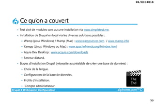 06/03/2016
23
Drupal 8 Webmaster Configurateur alphorm.com™©
Ce qu’on a couvert
• Test aisé de modules sans aucune installation via www.simpletest.me.
• Installation de Drupal en local via les diverses solutions possibles :
Wamp (pour Windows) / Mamp (Mac) : www.wampserver.com / www.mamp.info
Xampp (Linux, Windows ou Mac) : www.apachefriends.org/fr/index.html
Aquia Dev Desktop : www.acquia.com/downloads
Serveur distand.
• Etapes d’installation Drupal (nécessite au préalable de créer une base de données) :
Choix de la langue.
Configuration de la base de données.
Profils d’installation.
Compte administrateur.
 