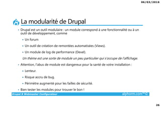06/03/2016
26
Drupal 8 Webmaster Configurateur alphorm.com™©
La modularité de Drupal
• Drupal est un outil modulaire : un module correspond à une fonctionnalité ou à un
outil de développement, comme
Un forum
Un outil de création de remontées automatisées (Views).
Un module de log de performance (Devel).
Un thème est une sorte de module un peu particulier qui s’occupe de l’affichage.
• Attention, l’abus de module est dangereux pour la santé de votre installation :
Lenteur.
Risque accru de bug.
Périmètre augmenté pour les failles de sécurité.
• Bien tester les modules pour trouver le bon !
 