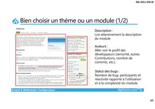 06/03/2016
27
Drupal 8 Webmaster Configurateur alphorm.com™©
Bien choisir un thème ou un module (1/2)
Auteurs :
Aller voir le profil des
développeurs (seniorité, autres
Contributions, nombre de
commits, etc.).
Statut des bugs :
Nombre de bug, participants et
réactivité rapporté à l’utilisation
et à la complexité du module.
Description :
Lire attentivement la description
du module
 