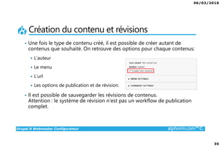 06/03/2016
35
Drupal 8 Webmaster Configurateur alphorm.com™©
Création du contenu et révisions
• Une fois le type de contenu créé, il est possible de créer autant de
contenus que souhaité. On retrouve des options pour chaque contenus:
L’auteur
Le menu
L’url
Les options de publication et de révision.
• Il est possible de sauvegarder les révisions de contenus.
Attention : le système de révision n’est pas un workflow de publication
complet.
 