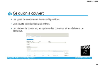 06/03/2016
36
Drupal 8 Webmaster Configurateur alphorm.com™©
Ce qu’on a couvert
• Les types de contenus et leurs configurations.
• Une courte introduction aux entités.
• La création de contenus, les options des contenus et les révisions de
contenus.
 