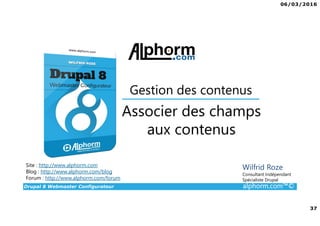 06/03/2016
37
Drupal 8 Webmaster Configurateur alphorm.com™©
Site : http://www.alphorm.com
Blog : http://www.alphorm.com/blog
Forum : http://www.alphorm.com/forum
Wilfrid Roze
Consultant Indépendant
Spécialiste Drupal
Associer des champs
aux contenus
Gestion des contenus
 