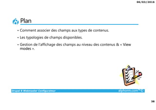 06/03/2016
38
Drupal 8 Webmaster Configurateur alphorm.com™©
Plan
• Comment associer des champs aux types de contenus.
• Les typologies de champs disponibles.
• Gestion de l’affichage des champs au niveau des contenus & « View
modes ».
 