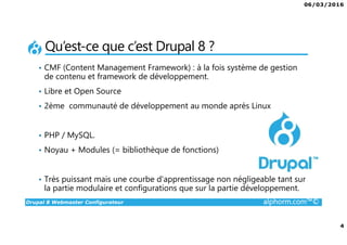 06/03/2016
4
Drupal 8 Webmaster Configurateur alphorm.com™©
Qu’est-ce que c’est Drupal 8 ?
• CMF (Content Management Framework) : à la fois système de gestion
de contenu et framework de développement.
• Libre et Open Source
• 2ème communauté de développement au monde après Linux
• PHP / MySQL.
• Noyau + Modules (= bibliothèque de fonctions)
• Très puissant mais une courbe d'apprentissage non négligeable tant sur
la partie modulaire et configurations que sur la partie développement.
 