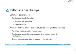 06/03/2016
40
Drupal 8 Webmaster Configurateur alphorm.com™©
L’affichage des champs
• L’affichage des champs est :
Configurable dans le formulaire :
• Ordre dans le formulaire.
• Types de widget.
• Affichage en front-office : plusieurs types de configurations possibles
Par défaut modes accroche / pleine page.
Configurable : possibilité de créer des « view modes » (mode de
visualisation).
Chaque champ dispose d’un ou plusieurs « formateurs ».
 