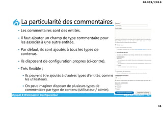 06/03/2016
41
Drupal 8 Webmaster Configurateur alphorm.com™©
La particularité des commentaires
• Les commentaires sont des entités.
• Il faut ajouter un champ de type commentaire pour
les associer à une autre entitée.
• Par défaut, ils sont ajoutés à tous les types de
contenus.
• Ils disposent de configuration propres (ci-contre).
• Très flexible :
Ils peuvent être ajoutés à d’autres types d’entités, comme
les utilisateurs.
On peut imaginer disposer de plusieurs types de
commentaire par type de contenu (utilisateur / admin).
 