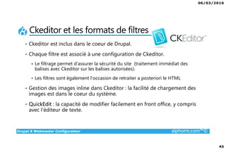 06/03/2016
45
Drupal 8 Webmaster Configurateur alphorm.com™©
Ckeditor et les formats de filtres
• Ckeditor est inclus dans le coeur de Drupal.
• Chaque filtre est associé à une configuration de Ckeditor.
Le filtrage permet d’assurer la sécurité du site (traitement immédiat des
balises avec Ckeditor sur les balises autorisées).
Les filtres sont également l’occasion de retraiter a posteriori le HTML
• Gestion des images inline dans Ckeditor : la facilité de chargement des
images est dans le coeur du système.
• QuickEdit : la capacité de modifier facilement en front office, y compris
avec l’éditeur de texte.
 