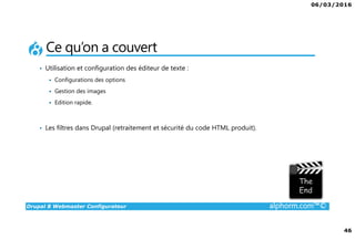 06/03/2016
46
Drupal 8 Webmaster Configurateur alphorm.com™©
Ce qu’on a couvert
• Utilisation et configuration des éditeur de texte :
Configurations des options
Gestion des images
Edition rapide.
• Les filtres dans Drupal (retraitement et sécurité du code HTML produit).
 