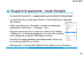 06/03/2016
49
Drupal 8 Webmaster Configurateur alphorm.com™©
Drupal et la taxonomie : mode d’emploi
• Comprendre taxonomie = catégorisation (potentiellement hiérarchique)
• La taxonomie est un autre type d’entité : il est possible de lui adjoindre
des champs.
• Créer une taxonomie « Actualités » et gérer les termes de
taxonomie (« Economie », « Ecologie », etc.).
• Associer une taxonomie à un type de contenu via le champ
« Référence » (« Terme de taxonomie ») et créer des contenus
ainsi catégorisés en gérant l’affichage du champ.
• Visualiser les pages générées automatiquement, listant tous
les contenus associés à un terme.
• Aller plus loin : il est possible également de catégoriser les utilisateurs.
 