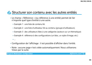 06/03/2016
50
Drupal 8 Webmaster Configurateur alphorm.com™©
Structurer son contenu avec les autres entités
• Le champ « Réference » (ou référence à une entité) permet de lier
n’importe quel type d’entité à une autre.
Exemple 1 : une liste de contenu lié.
Exemple 2 : une liste d’utilisateur lié au contenu (groupe d’utilisateurs).
Exemple 3 : des utilisateurs liées à une catégories (auteurs sur un thématique)
Exemple 4 : référence à des configurations (un bloc, un style d’image, etc.)
...
• Configuration de l’affichage : il est possible d’afficher dans l’entité.
• Note : aucune page n’est créée automatiquement. Nous utiliserons
Views par la suite.
 