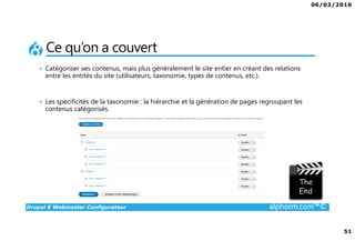 06/03/2016
51
Drupal 8 Webmaster Configurateur alphorm.com™©
Ce qu’on a couvert
• Catégoriser ses contenus, mais plus généralement le site entier en créant des relations
entre les entités du site (utilisateurs, taxonomie, types de contenus, etc.).
• Les spécificités de la taxonomie : la hiérarchie et la génération de pages regroupant les
contenus catégorisés.
 