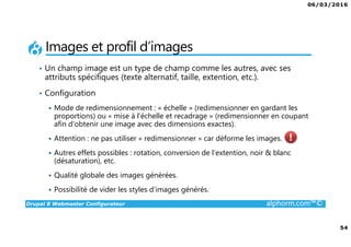 06/03/2016
54
Drupal 8 Webmaster Configurateur alphorm.com™©
Images et profil d’images
• Un champ image est un type de champ comme les autres, avec ses
attributs spécifiques (texte alternatif, taille, extention, etc.).
• Configuration
Mode de redimensionnement : « échelle » (redimensionner en gardant les
proportions) ou « mise à l’échelle et recadrage » (redimensionner en coupant
afin d’obtenir une image avec des dimensions exactes).
Attention : ne pas utiliser « redimensionner » car déforme les images.
Autres effets possibles : rotation, conversion de l’extention, noir & blanc
(désaturation), etc.
Qualité globale des images générées.
Possibilité de vider les styles d’images générés.
 