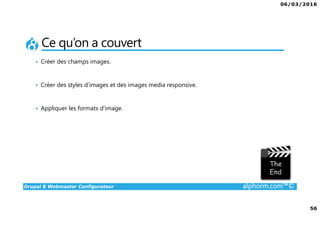 06/03/2016
4
Drupal 8 Webmaster Configurateur alphorm.com™©
Qu’est-ce que c’est Drupal 8 ?
• CMF (Content Management Framework) : à la fois système de gestion
de contenu et framework de développement.
• Libre et Open Source
• 2ème communauté de développement au monde après Linux
• PHP / MySQL.
• Noyau + Modules (= bibliothèque de fonctions)
• Très puissant mais une courbe d'apprentissage non négligeable tant sur
la partie modulaire et configurations que sur la partie développement.
 