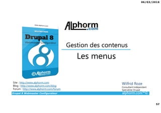 06/03/2016
4
Drupal 8 Webmaster Configurateur alphorm.com™©
Qu’est-ce que c’est Drupal 8 ?
• CMF (Content Management Framework) : à la fois système de gestion
de contenu et framework de développement.
• Libre et Open Source
• 2ème communauté de développement au monde après Linux
• PHP / MySQL.
• Noyau + Modules (= bibliothèque de fonctions)
• Très puissant mais une courbe d'apprentissage non négligeable tant sur
la partie modulaire et configurations que sur la partie développement.
 