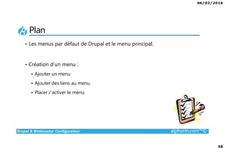 06/03/2016
4
Drupal 8 Webmaster Configurateur alphorm.com™©
Qu’est-ce que c’est Drupal 8 ?
• CMF (Content Management Framework) : à la fois système de gestion
de contenu et framework de développement.
• Libre et Open Source
• 2ème communauté de développement au monde après Linux
• PHP / MySQL.
• Noyau + Modules (= bibliothèque de fonctions)
• Très puissant mais une courbe d'apprentissage non négligeable tant sur
la partie modulaire et configurations que sur la partie développement.
 