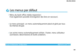 06/03/2016
4
Drupal 8 Webmaster Configurateur alphorm.com™©
Qu’est-ce que c’est Drupal 8 ?
• CMF (Content Management Framework) : à la fois système de gestion
de contenu et framework de développement.
• Libre et Open Source
• 2ème communauté de développement au monde après Linux
• PHP / MySQL.
• Noyau + Modules (= bibliothèque de fonctions)
• Très puissant mais une courbe d'apprentissage non négligeable tant sur
la partie modulaire et configurations que sur la partie développement.
 
