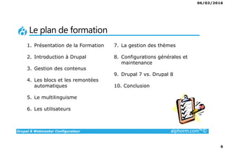 06/03/2016
6
Drupal 8 Webmaster Configurateur alphorm.com™©
Le plan de formation
1. Présentation de la Formation
2. Introduction à Drupal
3. Gestion des contenus
4. Les blocs et les remontées
automatiques
5. Le multilinguisme
6. Les utilisateurs
7. La gestion des thèmes
8. Configurations générales et
maintenance
9. Drupal 7 vs. Drupal 8
10. Conclusion
 