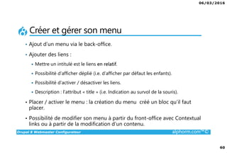 06/03/2016
4
Drupal 8 Webmaster Configurateur alphorm.com™©
Qu’est-ce que c’est Drupal 8 ?
• CMF (Content Management Framework) : à la fois système de gestion
de contenu et framework de développement.
• Libre et Open Source
• 2ème communauté de développement au monde après Linux
• PHP / MySQL.
• Noyau + Modules (= bibliothèque de fonctions)
• Très puissant mais une courbe d'apprentissage non négligeable tant sur
la partie modulaire et configurations que sur la partie développement.
 