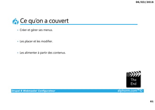 06/03/2016
4
Drupal 8 Webmaster Configurateur alphorm.com™©
Qu’est-ce que c’est Drupal 8 ?
• CMF (Content Management Framework) : à la fois système de gestion
de contenu et framework de développement.
• Libre et Open Source
• 2ème communauté de développement au monde après Linux
• PHP / MySQL.
• Noyau + Modules (= bibliothèque de fonctions)
• Très puissant mais une courbe d'apprentissage non négligeable tant sur
la partie modulaire et configurations que sur la partie développement.
 