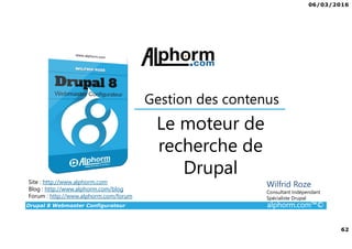 06/03/2016
4
Drupal 8 Webmaster Configurateur alphorm.com™©
Qu’est-ce que c’est Drupal 8 ?
• CMF (Content Management Framework) : à la fois système de gestion
de contenu et framework de développement.
• Libre et Open Source
• 2ème communauté de développement au monde après Linux
• PHP / MySQL.
• Noyau + Modules (= bibliothèque de fonctions)
• Très puissant mais une courbe d'apprentissage non négligeable tant sur
la partie modulaire et configurations que sur la partie développement.
 