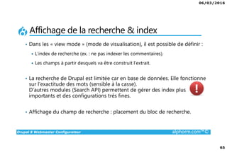 06/03/2016
4
Drupal 8 Webmaster Configurateur alphorm.com™©
Qu’est-ce que c’est Drupal 8 ?
• CMF (Content Management Framework) : à la fois système de gestion
de contenu et framework de développement.
• Libre et Open Source
• 2ème communauté de développement au monde après Linux
• PHP / MySQL.
• Noyau + Modules (= bibliothèque de fonctions)
• Très puissant mais une courbe d'apprentissage non négligeable tant sur
la partie modulaire et configurations que sur la partie développement.
 
