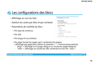 06/03/2016
70
Drupal 8 Webmaster Configurateur alphorm.com™©
Les configurations des blocs
• Affichage ou non du titre.
• Gestion du cache par bloc et par contexte
• Paramètres de visibilité du bloc :
Par type de contenus.
Par rôle
Par langue le cas échéant
Par page (toutes les pages sauf / seulement les pages)
L’affichage par page peut utiliser le caractère « * » comme passe-partout.
- blog* = affichage sur la page /blog et sur toutes les pages blog/xxx
- *toto* = affichage sur toutes les URL contenant le mot-clé « toto ».
 