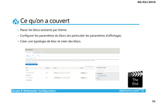 06/03/2016
71
Drupal 8 Webmaster Configurateur alphorm.com™©
Ce qu’on a couvert
• Placer les blocs existants par thème.
• Configurer les paramètres du blocs (en particulier les paramètres d’affichage).
• Créer une typologie de bloc et créer des blocs.
 