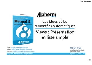 06/03/2016
72
Drupal 8 Webmaster Configurateur alphorm.com™©
Site : http://www.alphorm.com
Blog : http://www.alphorm.com/blog
Forum : http://www.alphorm.com/forum
Wilfrid Roze
Consultant Indépendant
Spécialiste Drupal
Views : Présentation
et liste simple
Les blocs et les
remontées automatiques
 