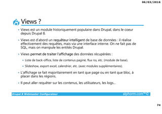 06/03/2016
74
Drupal 8 Webmaster Configurateur alphorm.com™©
Views ?
• Views est un module historiquement populaire dans Drupal, dans le coeur
depuis Drupal 8.
• Views est d’abord un requêteur intelligent de base de données : il réalise
effectivement des requêtes, mais via une interface interne. On ne fait pas de
SQL, mais on manipule les entités Drupal.
• Views permet de traiter l’affichage des données récupérées :
Liste de back-office, liste de contenus paginé, flux rss, etc. (module de base).
Slideshow, export excel, calendrier, etc. (avec modules supplémentaires).
• L’affichage se fait majoritairement en tant que page ou en tant que bloc, à
placer dans les régions.
• Il peut aller requêter sur les contenus, les utilisateurs, les logs...
 