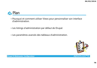 06/03/2016
78
Drupal 8 Webmaster Configurateur alphorm.com™©
Plan
• Pourquoi et comment utiliser Views pour personnaliser son interface
d’administration.
• Les listings d’administration par défaut de Drupal.
• Les paramètres avancés des tableaux d’administration.
 