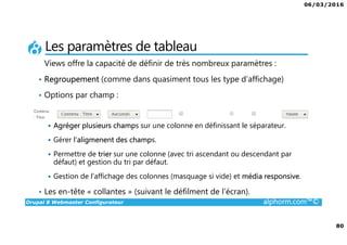 06/03/2016
80
Drupal 8 Webmaster Configurateur alphorm.com™©
Les paramètres de tableau
Views offre la capacité de définir de très nombreux paramètres :
• Regroupement (comme dans quasiment tous les type d’affichage)
• Options par champ :
Agréger plusieurs champs sur une colonne en définissant le séparateur.
Gérer l’aligmenent des champs.
Permettre de trier sur une colonne (avec tri ascendant ou descendant par
défaut) et gestion du tri par défaut.
Gestion de l’affichage des colonnes (masquage si vide) et média responsive.
• Les en-tête « collantes » (suivant le défilment de l’écran).
 