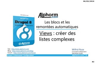 06/03/2016
82
Drupal 8 Webmaster Configurateur alphorm.com™©
Site : http://www.alphorm.com
Blog : http://www.alphorm.com/blog
Forum : http://www.alphorm.com/forum
Wilfrid Roze
Consultant Indépendant
Spécialiste Drupal
Views : créer des
listes complexes
Les blocs et les
remontées automatiques
 